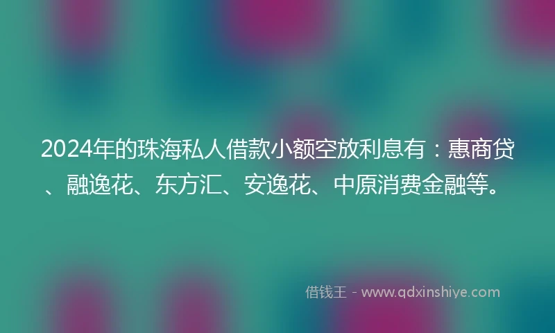 2024年的珠海私人借款小额空放利息有：惠商贷、融逸花、东方汇、安逸花、中原消费金融等。