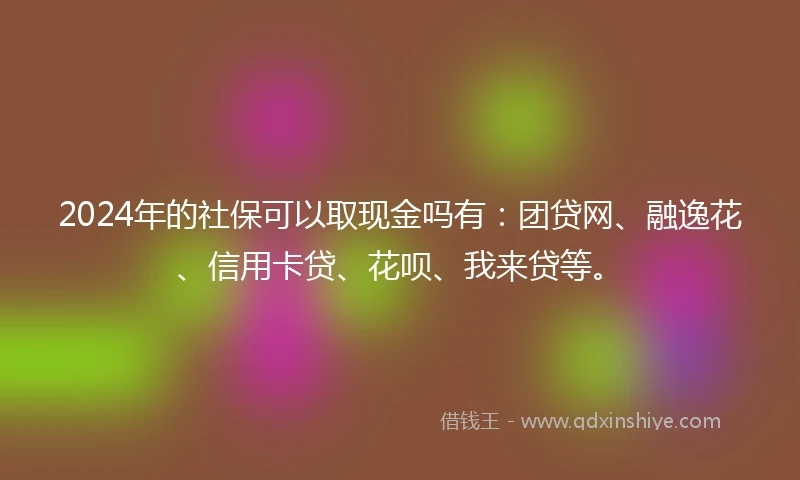 2024年的社保可以取现金吗有：团贷网、融逸花、信用卡贷、花呗、我来贷等。