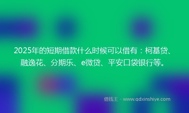 2025年的短期借款什么时候可以借有：柯基贷、融逸花、分期乐、e微贷、平安口袋银行等。