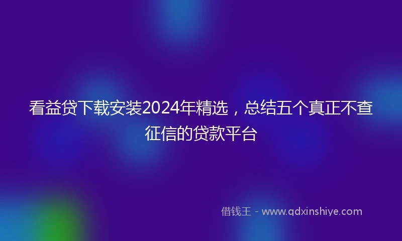 看益贷下载安装2024年精选，总结五个真正不查征信的贷款平台