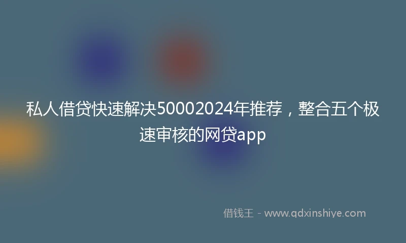 私人借贷快速解决50002024年推荐，整合五个极速审核的网贷app
