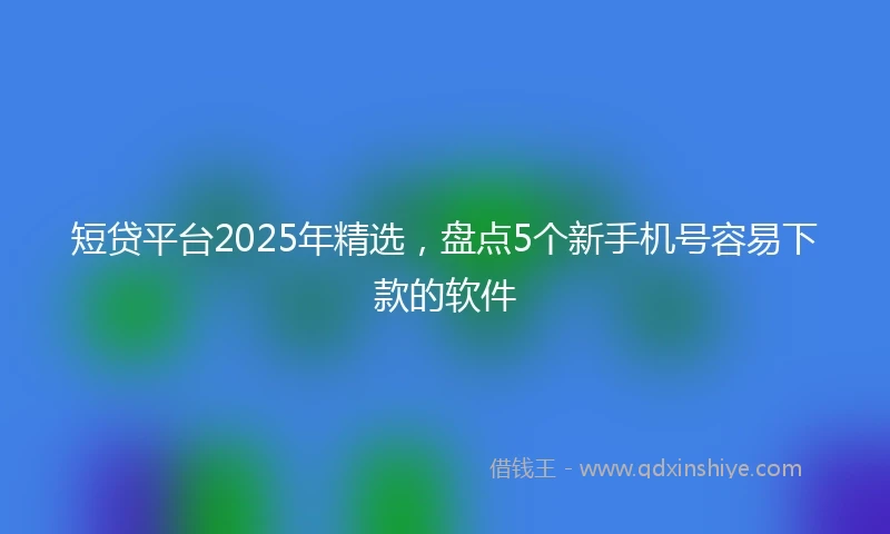 短贷平台2025年精选，盘点5个新手机号容易下款的软件