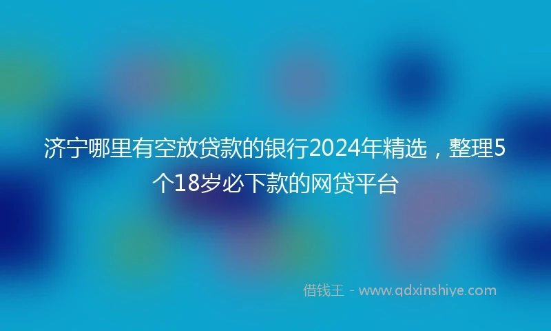 济宁哪里有空放贷款的银行2024年精选，整理5个18岁必下款的网贷平台