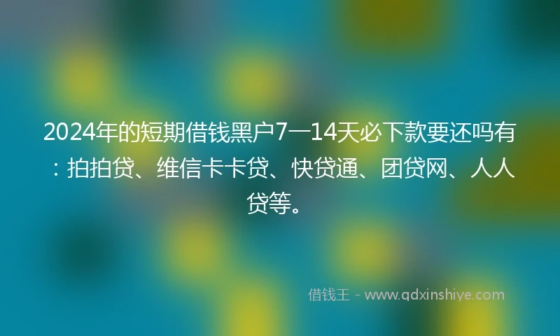 2024年的短期借钱黑户7一14天必下款要还吗有：拍拍贷、维信卡卡贷、快贷通、团贷网、人人贷等。