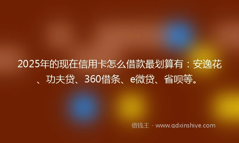 2025年的现在信用卡怎么借款最划算有：安逸花、功夫贷、360借条、e微贷、省呗等。