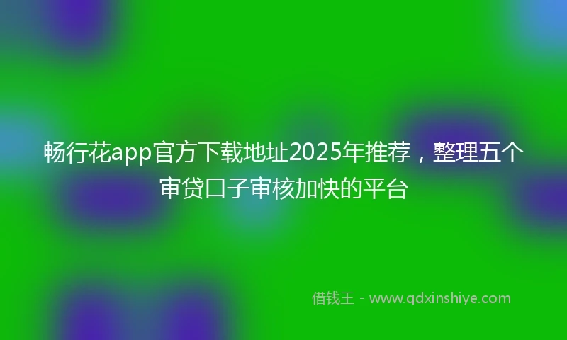 畅行花app官方下载地址2025年推荐，整理五个审贷口子审核加快的平台