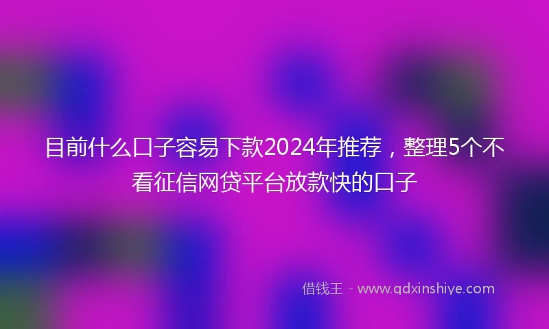目前什么口子容易下款2024年推荐，整理5个不看征信网贷平台放款快的口子