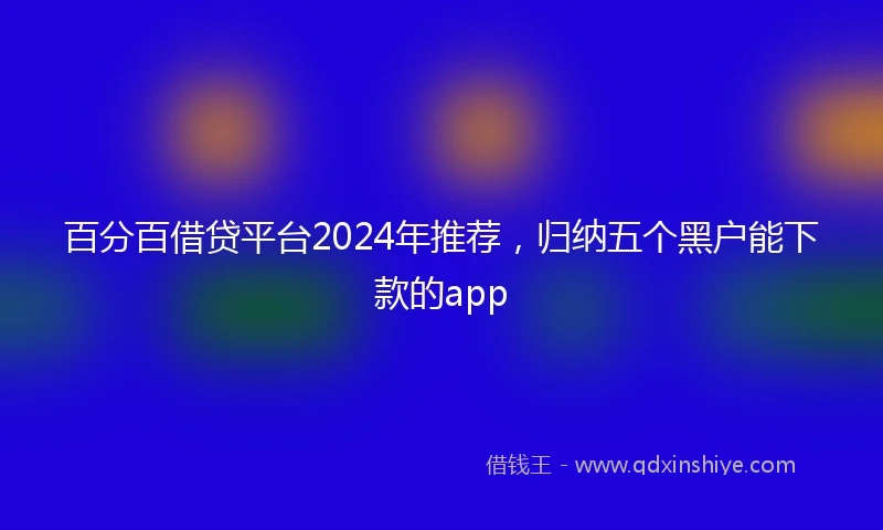 百分百借贷平台2024年推荐，归纳五个黑户能下款的app