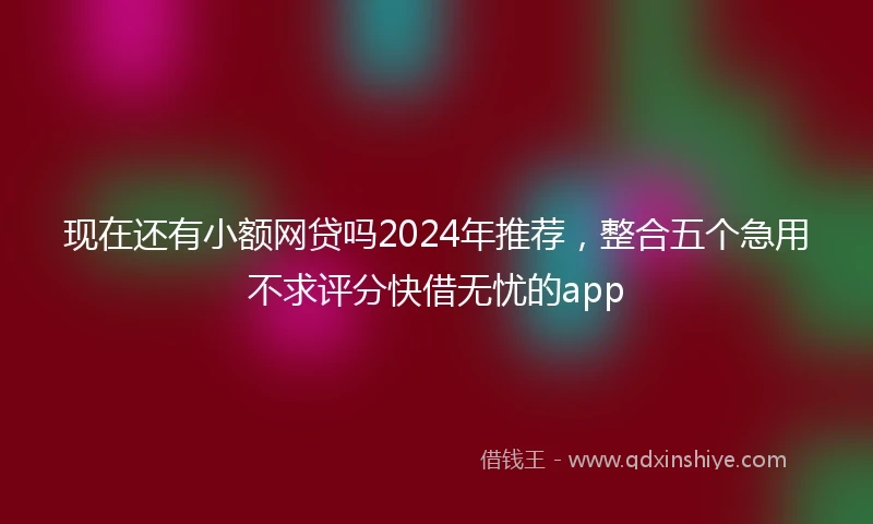 现在还有小额网贷吗2024年推荐，整合五个急用不求评分快借无忧的app