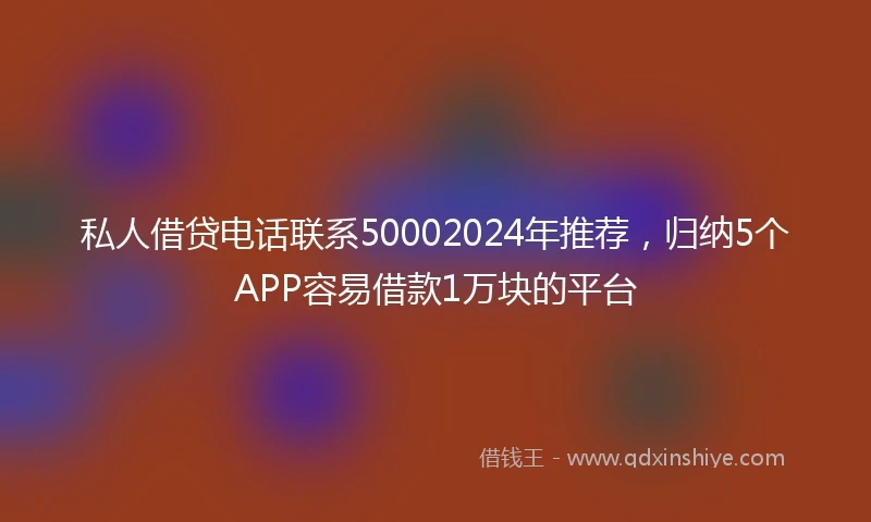 私人借贷电话联系50002024年推荐，归纳5个APP容易借款1万块的平台