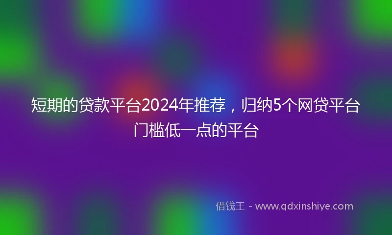 短期的贷款平台2024年推荐，归纳5个网贷平台门槛低一点的平台