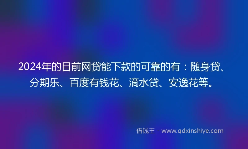 2024年的目前网贷能下款的可靠的有：随身贷、分期乐、百度有钱花、滴水贷、安逸花等。
