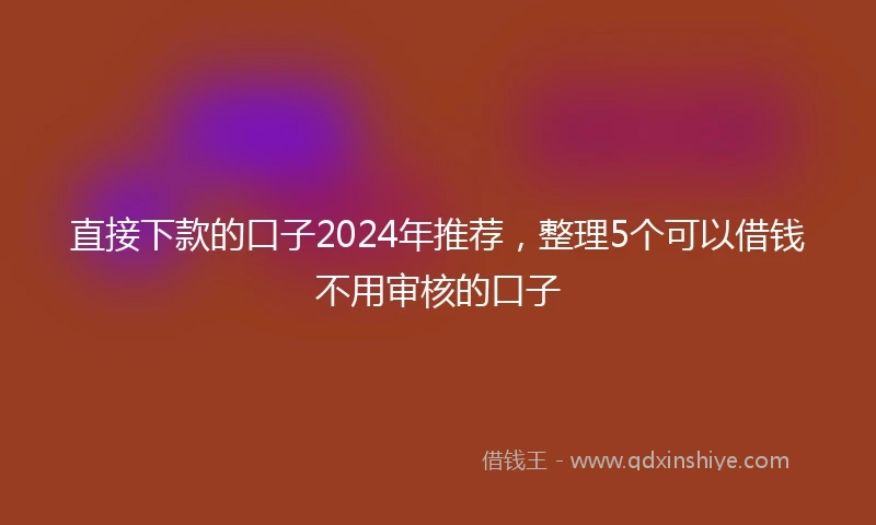 直接下款的口子2024年推荐，整理5个可以借钱不用审核的口子
