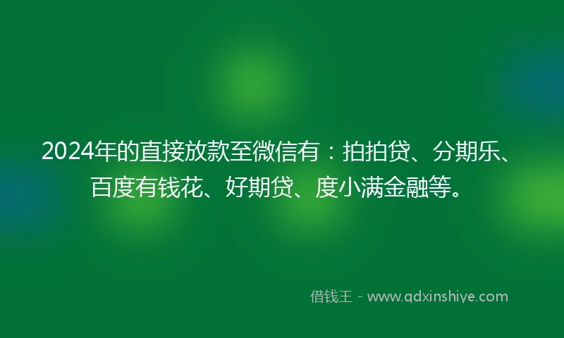 2024年的直接放款至微信有：拍拍贷、分期乐、百度有钱花、好期贷、度小满金融等。
