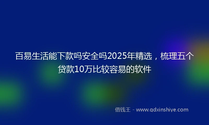 百易生活能下款吗安全吗2025年精选，梳理五个贷款10万比较容易的软件