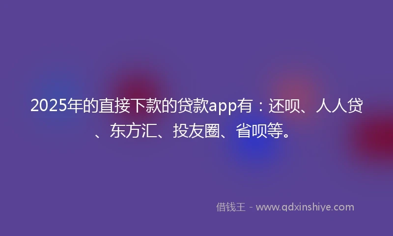 2025年的直接下款的贷款app有：还呗、人人贷、东方汇、投友圈、省呗等。