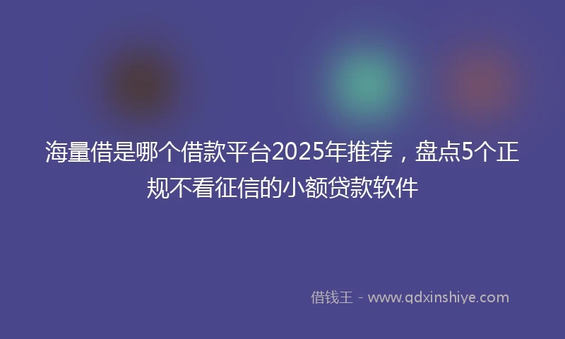 海量借是哪个借款平台2025年推荐，盘点5个正规不看征信的小额贷款软件