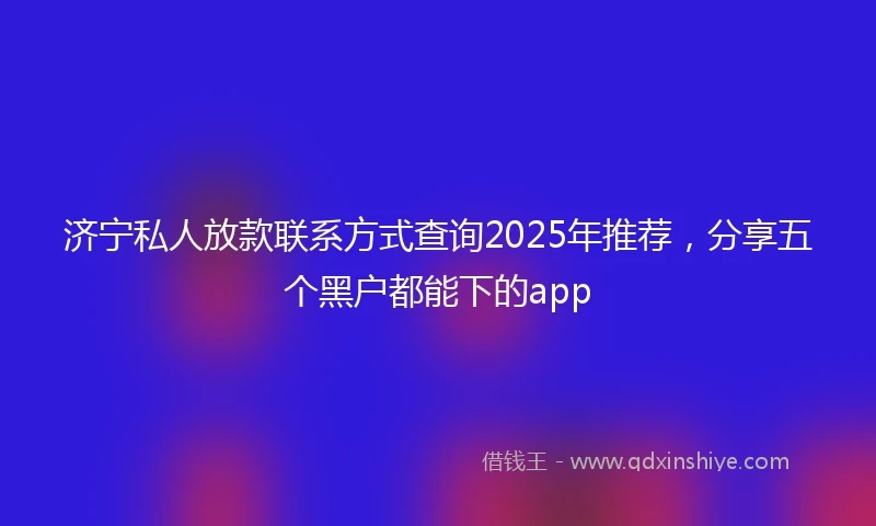 济宁私人放款联系方式查询2025年推荐，分享五个黑户都能下的app