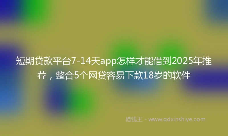 短期贷款平台7-14天app怎样才能借到2025年推荐，整合5个网贷容易下款18岁的软件