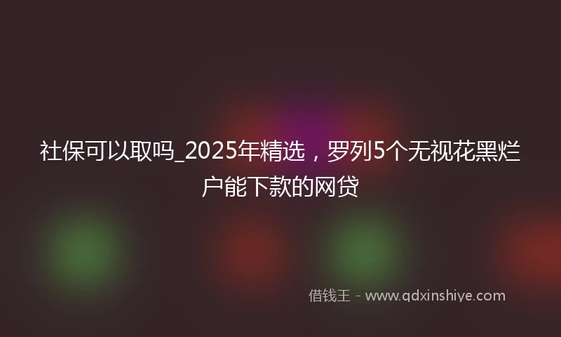 社保可以取吗_2025年精选，罗列5个无视花黑烂户能下款的网贷