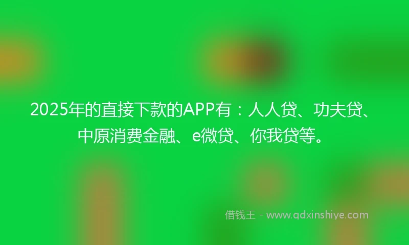 2025年的直接下款的APP有：人人贷、功夫贷、中原消费金融、e微贷、你我贷等。