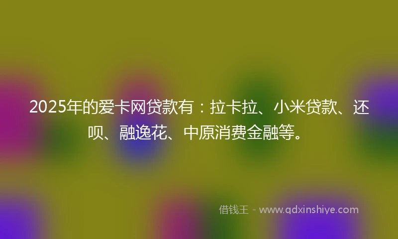 2025年的爱卡网贷款有：拉卡拉、小米贷款、还呗、融逸花、中原消费金融等。