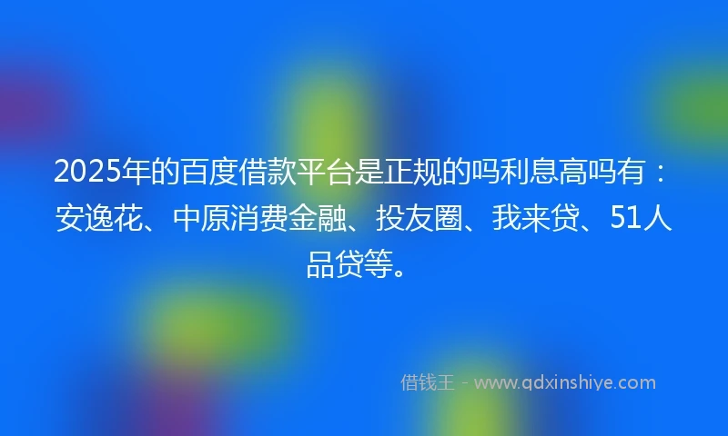 2025年的百度借款平台是正规的吗利息高吗有：安逸花、中原消费金融、投友圈、我来贷、51人品贷等。