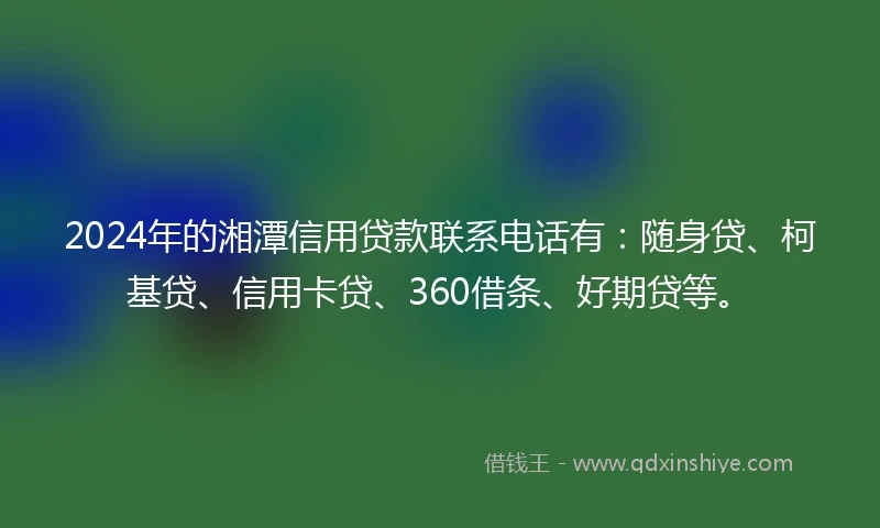 2024年的湘潭信用贷款联系电话有：随身贷、柯基贷、信用卡贷、360借条、好期贷等。