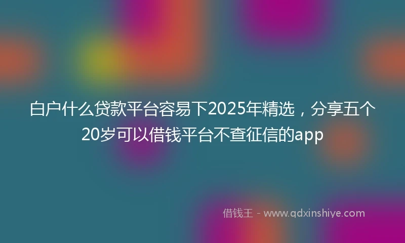 白户什么贷款平台容易下2025年精选，分享五个20岁可以借钱平台不查征信的app