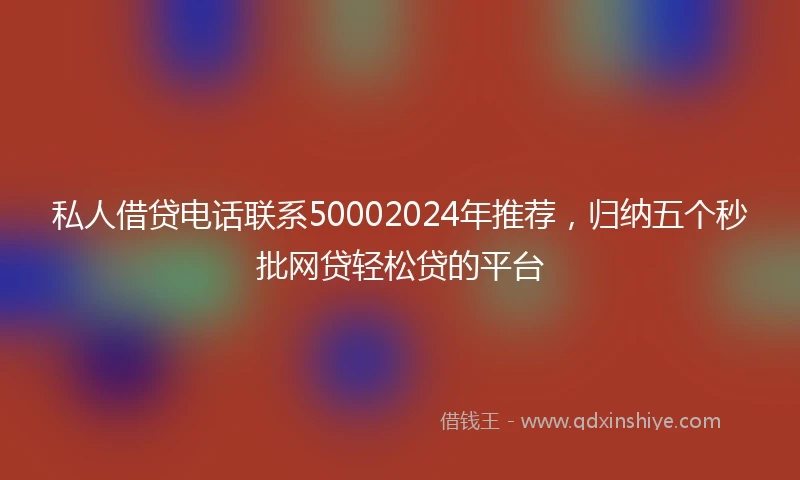 私人借贷电话联系50002024年推荐，归纳五个秒批网贷轻松贷的平台