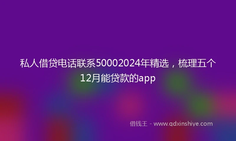 私人借贷电话联系50002024年精选，梳理五个12月能贷款的app