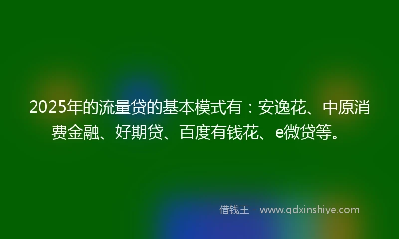 2025年的流量贷的基本模式有：安逸花、中原消费金融、好期贷、百度有钱花、e微贷等。