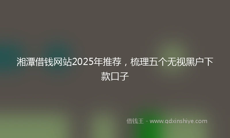 湘潭借钱网站2025年推荐，梳理五个无视黑户下款口子