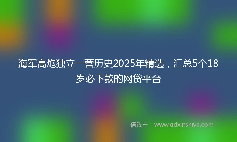 海军高炮独立一营历史2025年精选，汇总5个18岁必下款的网贷平台