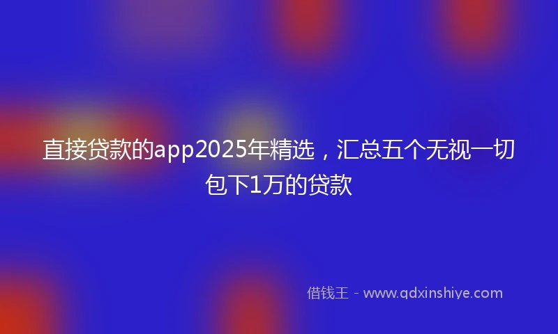 直接贷款的app2025年精选，汇总五个无视一切包下1万的贷款