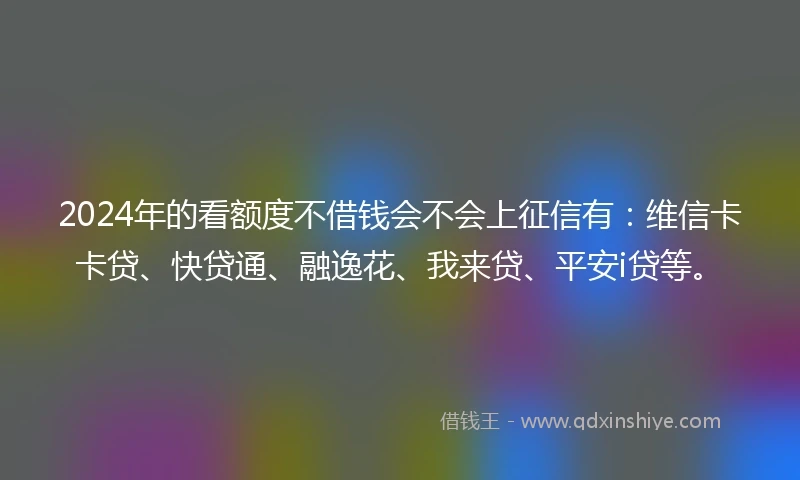 2024年的看额度不借钱会不会上征信有：维信卡卡贷、快贷通、融逸花、我来贷、平安i贷等。