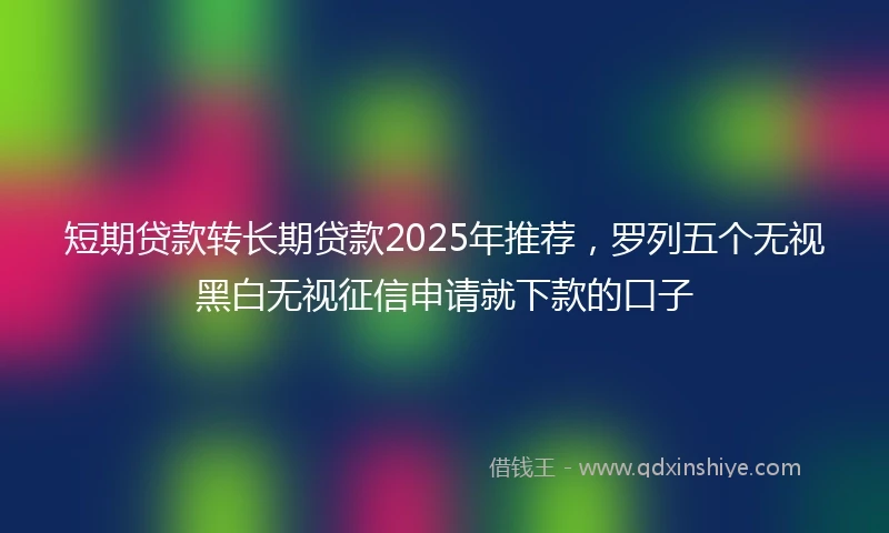 短期贷款转长期贷款2025年推荐，罗列五个无视黑白无视征信申请就下款的口子