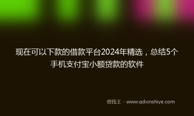 现在可以下款的借款平台2024年精选，总结5个手机支付宝小额贷款的软件