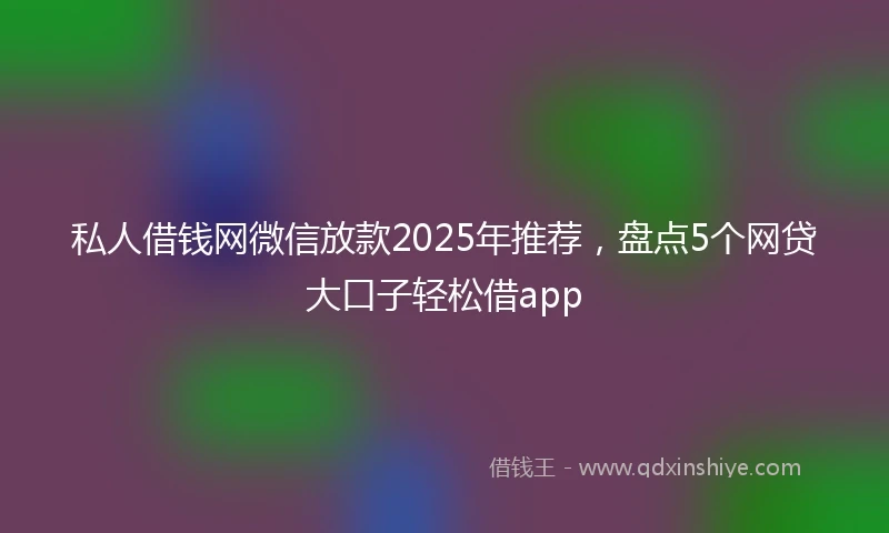 私人借钱网微信放款2025年推荐，盘点5个网贷大口子轻松借app