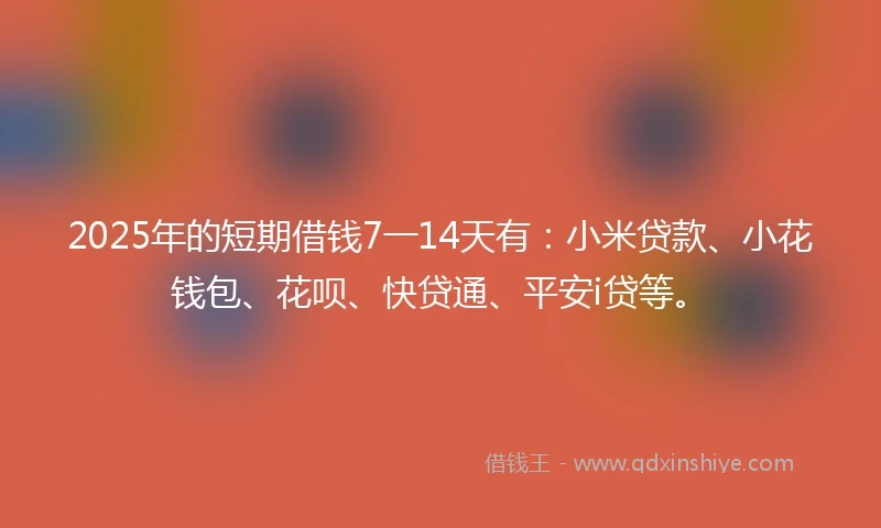 2025年的短期借钱7一14天有：小米贷款、小花钱包、花呗、快贷通、平安i贷等。