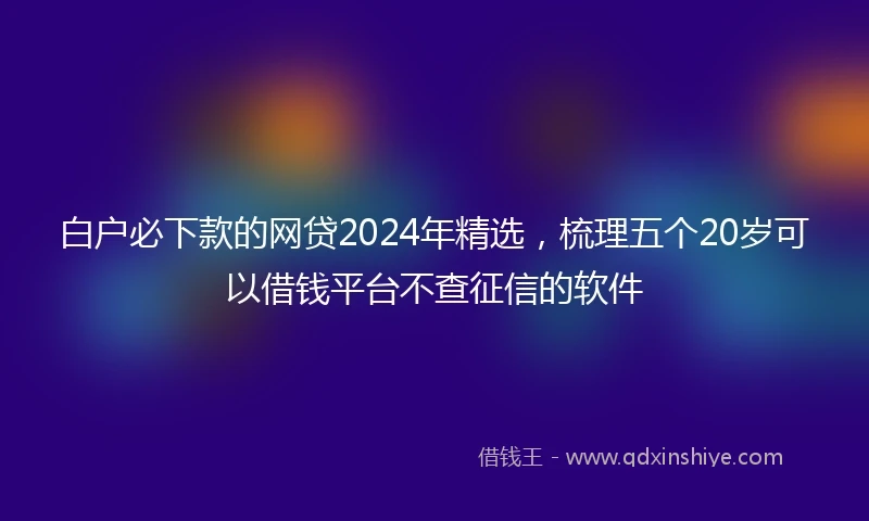 白户必下款的网贷2024年精选，梳理五个20岁可以借钱平台不查征信的软件