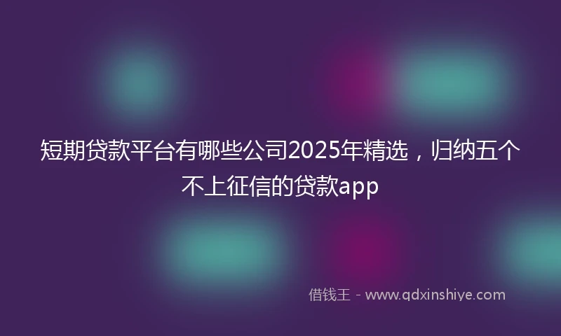 短期贷款平台有哪些公司2025年精选，归纳五个不上征信的贷款app
