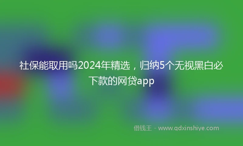 社保能取用吗2024年精选，归纳5个无视黑白必下款的网贷app