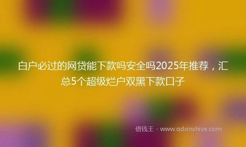 白户必过的网贷能下款吗安全吗2025年推荐，汇总5个超级烂户双黑下款口子