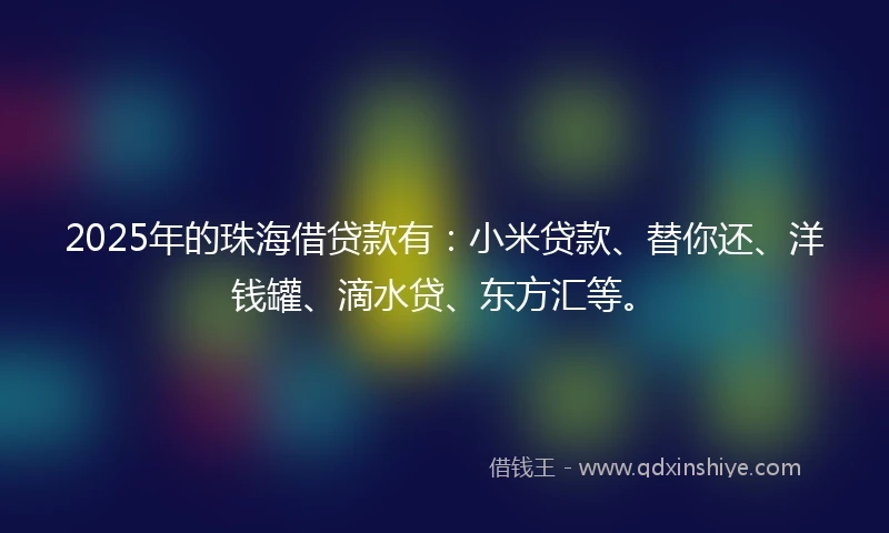 2025年的珠海借贷款有：小米贷款、替你还、洋钱罐、滴水贷、东方汇等。