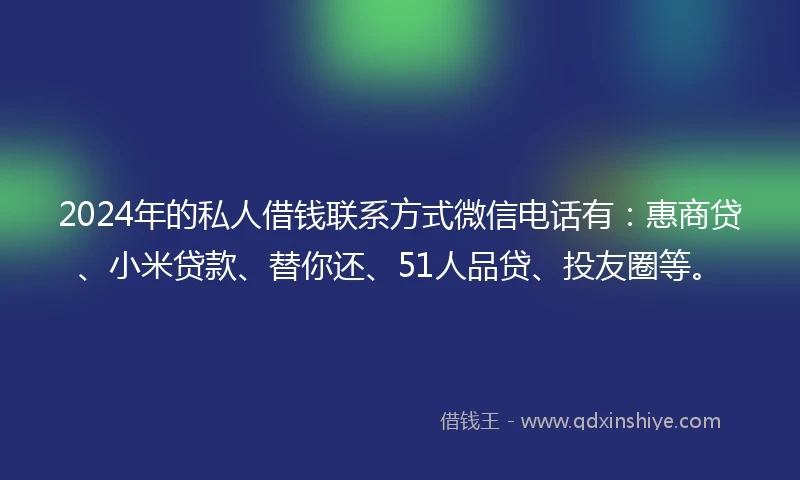 2024年的私人借钱联系方式微信电话有：惠商贷、小米贷款、替你还、51人品贷、投友圈等。