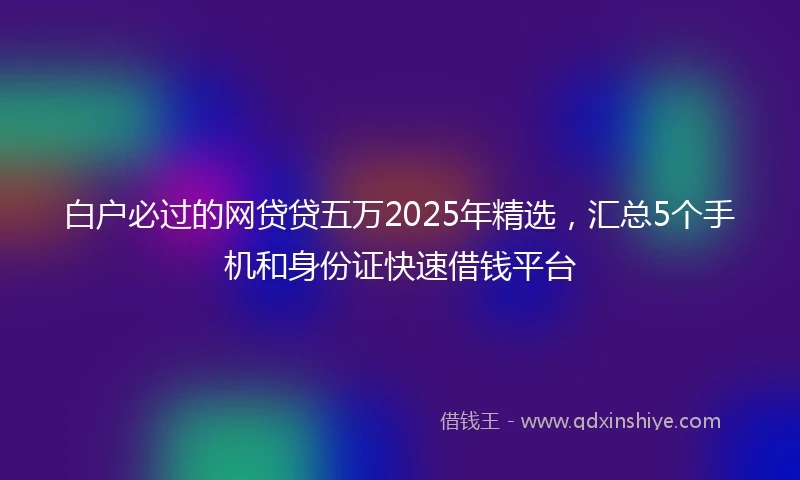 白户必过的网贷贷五万2025年精选，汇总5个手机和身份证快速借钱平台