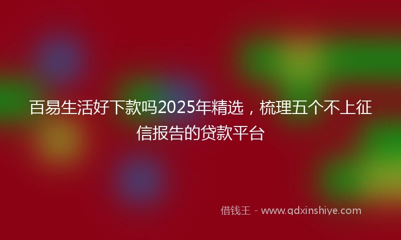 百易生活好下款吗2025年精选，梳理五个不上征信报告的贷款平台