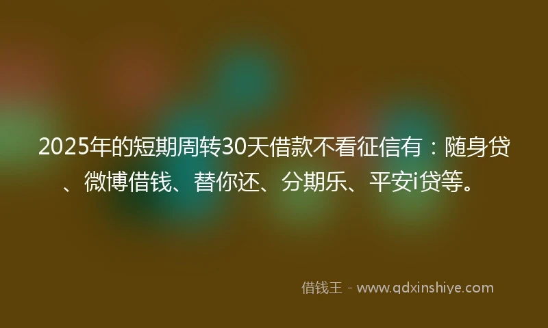 2025年的短期周转30天借款不看征信有：随身贷、微博借钱、替你还、分期乐、平安i贷等。