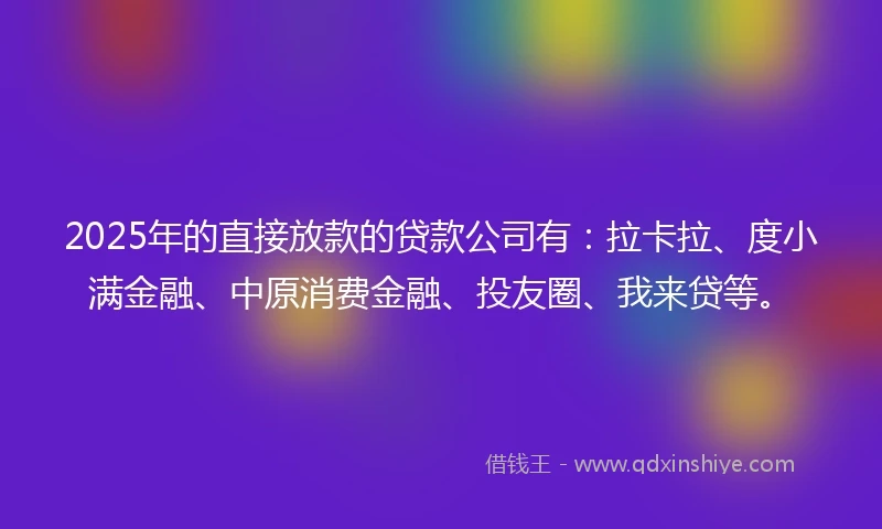 2025年的直接放款的贷款公司有：拉卡拉、度小满金融、中原消费金融、投友圈、我来贷等。